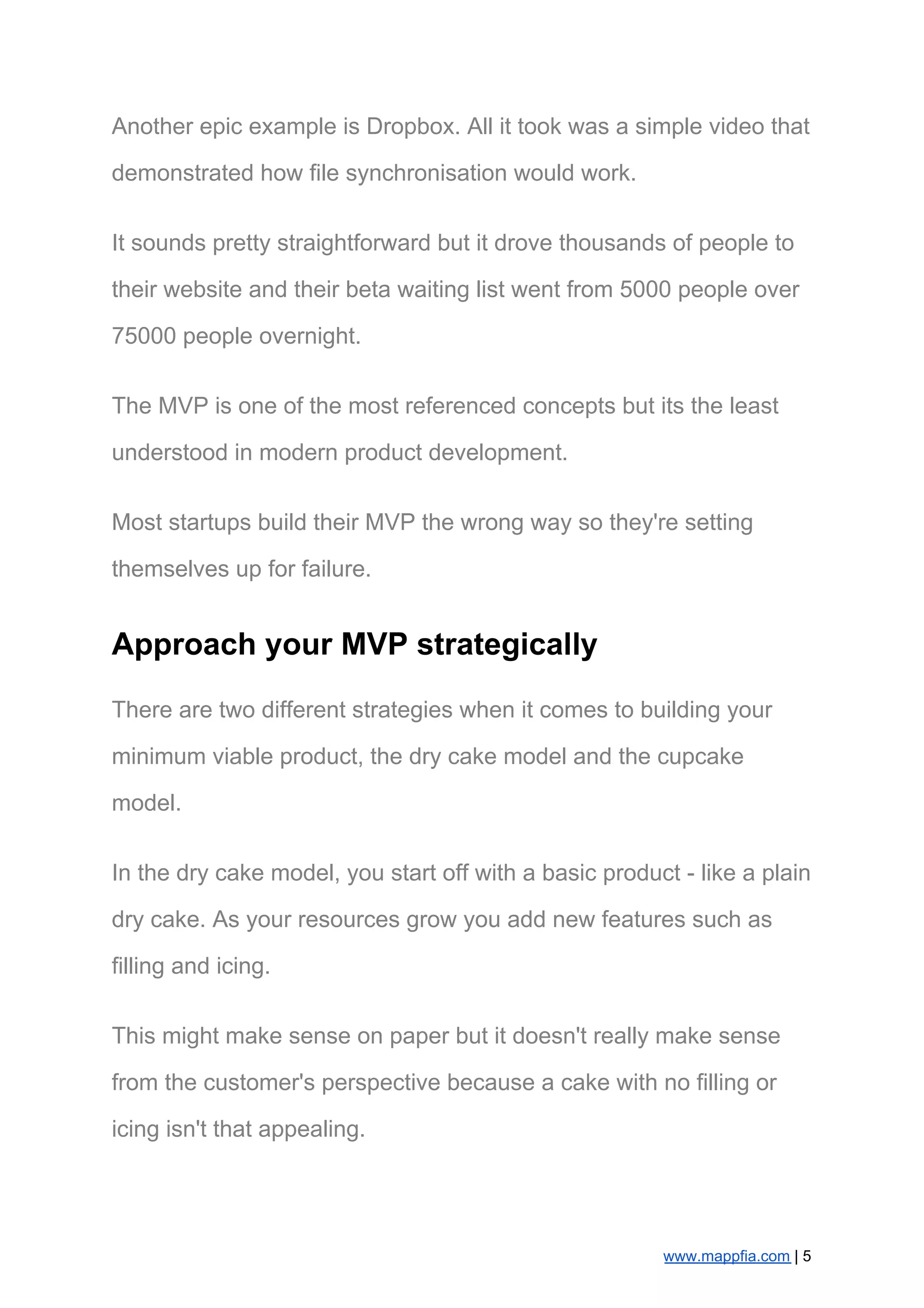 Another epic example is Dropbox. All it took was a simple video that
demonstrated how file synchronisation would work.
It sounds pretty straightforward but it drove thousands of people to
their website and their beta waiting list went from 5000 people over
75000 people overnight.
The MVP is one of the most referenced concepts but its the least
understood in modern product development.
Most startups build their MVP the wrong way so they're setting
themselves up for failure.
Approach your MVP strategically
There are two different strategies when it comes to building your
minimum viable product, the dry cake model and the cupcake
model.
In the dry cake model, you start off with a basic product - like a plain
dry cake. As your resources grow you add new features such as
filling and icing.
This might make sense on paper but it doesn't really make sense
from the customer's perspective because a cake with no filling or
icing isn't that appealing.
www.mappfia.com​ | 5
 