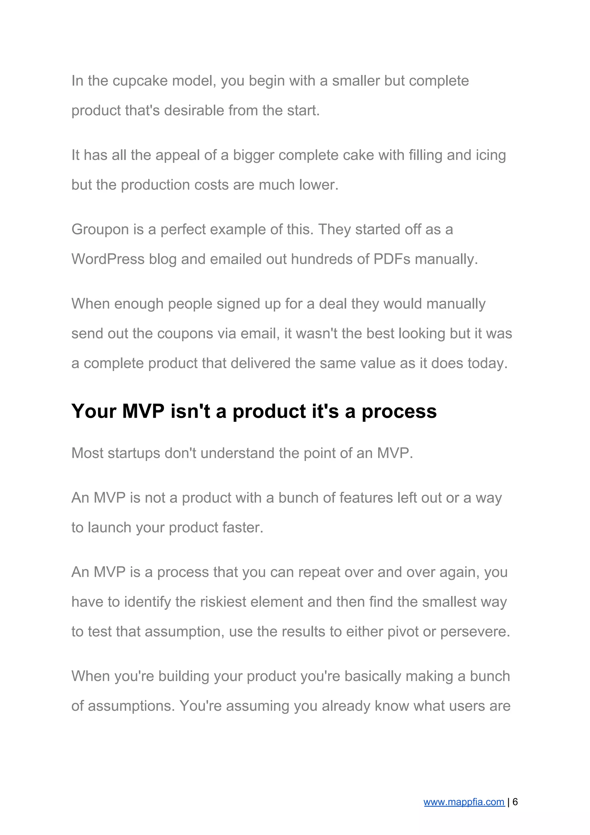 In the cupcake model, you begin with a smaller but complete
product that's desirable from the start.
It has all the appeal of a bigger complete cake with filling and icing
but the production costs are much lower.
Groupon is a perfect example of this. They started off as a
WordPress blog and emailed out hundreds of PDFs manually.
When enough people signed up for a deal they would manually
send out the coupons via email, it wasn't the best looking but it was
a complete product that delivered the same value as it does today.
Your MVP isn't a product it's a process
Most startups don't understand the point of an MVP.
An MVP is not a product with a bunch of features left out or a way
to launch your product faster.
An MVP is a process that you can repeat over and over again, you
have to identify the riskiest element and then find the smallest way
to test that assumption, use the results to either pivot or persevere.
When you're building your product you're basically making a bunch
of assumptions. You're assuming you already know what users are
www.mappfia.com​ | 6
 