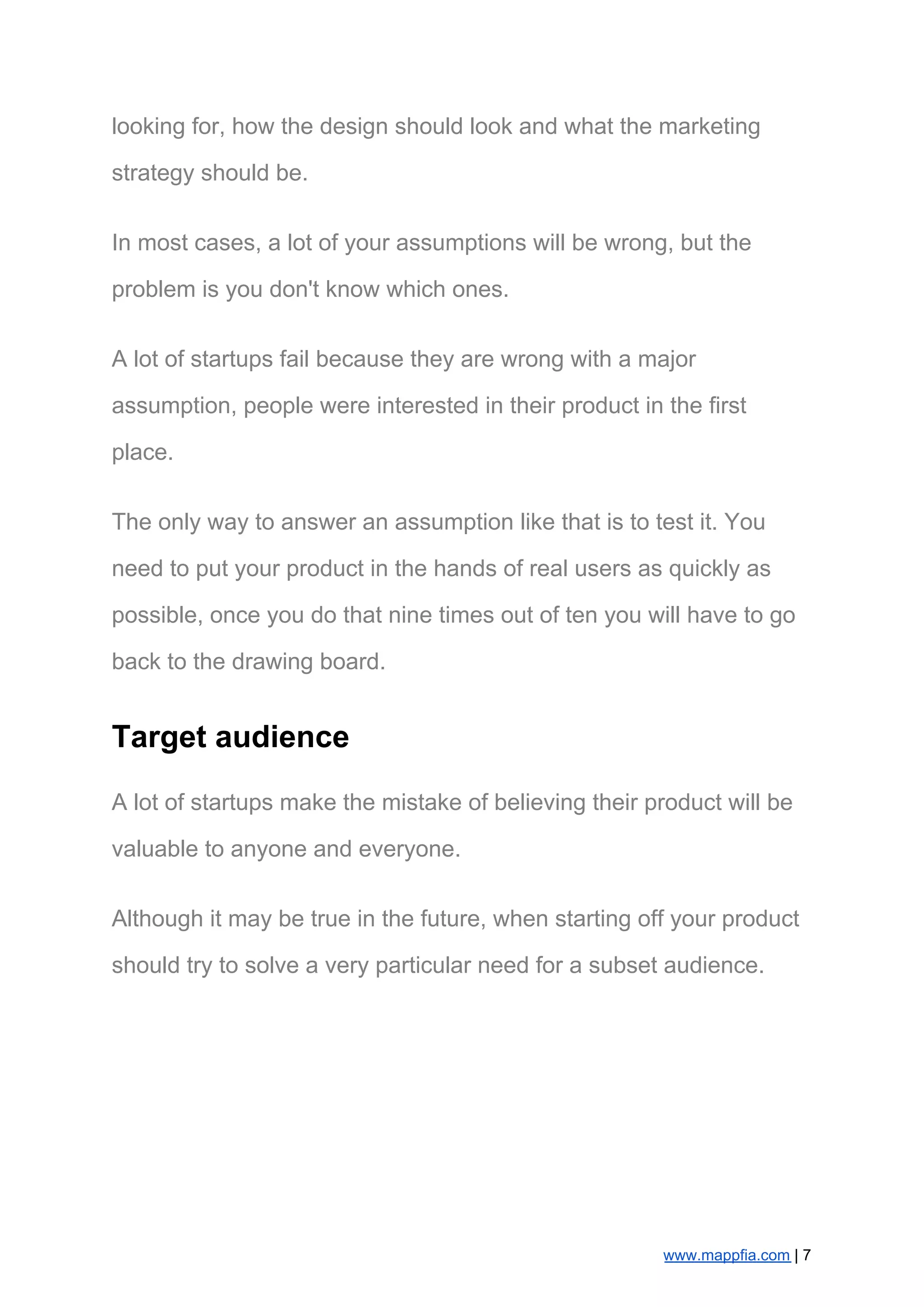 looking for, how the design should look and what the marketing
strategy should be.
In most cases, a lot of your assumptions will be wrong, but the
problem is you don't know which ones.
A lot of startups fail because they are wrong with a major
assumption, people were interested in their product in the first
place.
The only way to answer an assumption like that is to test it. You
need to put your product in the hands of real users as quickly as
possible, once you do that nine times out of ten you will have to go
back to the drawing board.
Target audience
A lot of startups make the mistake of believing their product will be
valuable to anyone and everyone.
Although it may be true in the future, when starting off your product
should try to solve a very particular need for a subset audience.
www.mappfia.com​ | 7
 