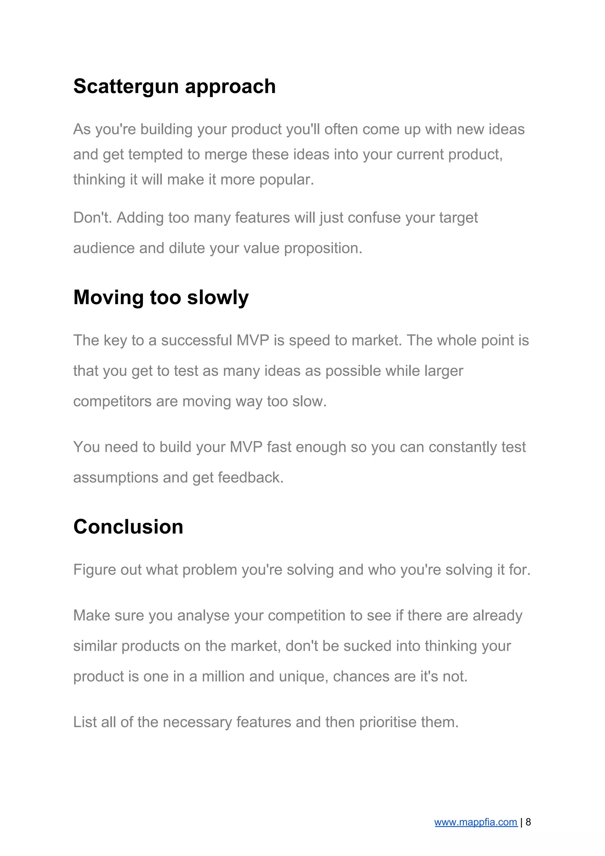 Scattergun approach
As you're building your product you'll often come up with new ideas
and get tempted to merge these ideas into your current product,
thinking it will make it more popular.
Don't. Adding too many features will just confuse your target
audience and dilute your value proposition.
Moving too slowly
The key to a successful MVP is speed to market. The whole point is
that you get to test as many ideas as possible while larger
competitors are moving way too slow.
You need to build your MVP fast enough so you can constantly test
assumptions and get feedback.
Conclusion
Figure out what problem you're solving and who you're solving it for.
Make sure you analyse your competition to see if there are already
similar products on the market, don't be sucked into thinking your
product is one in a million and unique, chances are it's not.
List all of the necessary features and then prioritise them.
www.mappfia.com​ | 8
 