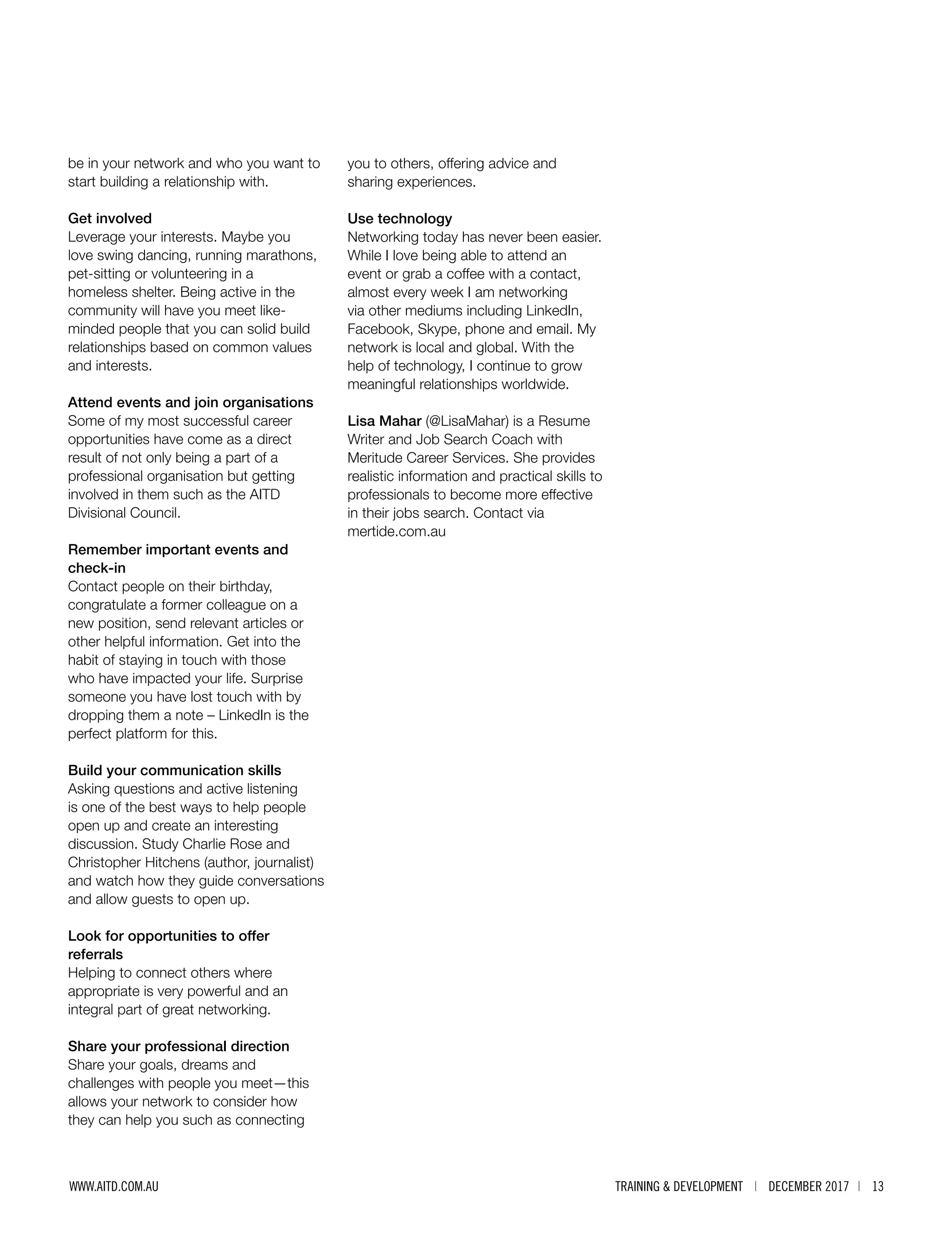 TRAINING & DEVELOPMENT | DECEMBER 2017 | 13WWW.AITD.COM.AU
be in your network and who you want to
start building a relationship with.
Get involved
Leverage your interests. Maybe you
love swing dancing, running marathons,
pet-sitting or volunteering in a
homeless shelter. Being active in the
community will have you meet like-
minded people that you can solid build
relationships based on common values
and interests.
Attend events and join organisations
Some of my most successful career
opportunities have come as a direct
result of not only being a part of a
professional organisation but getting
involved in them such as the AITD
Divisional Council.
Remember important events and
check-in
Contact people on their birthday,
congratulate a former colleague on a
new position, send relevant articles or
other helpful information. Get into the
habit of staying in touch with those
who have impacted your life. Surprise
someone you have lost touch with by
dropping them a note – LinkedIn is the
perfect platform for this.
Build your communication skills
Asking questions and active listening
is one of the best ways to help people
open up and create an interesting
discussion. Study Charlie Rose and
Christopher Hitchens (author, journalist)
and watch how they guide conversations
and allow guests to open up.
Look for opportunities to offer
referrals
Helping to connect others where
appropriate is very powerful and an
integral part of great networking.
Share your professional direction
Share your goals, dreams and
challenges with people you meet—this
allows your network to consider how
they can help you such as connecting
you to others, offering advice and
sharing experiences.
Use technology
Networking today has never been easier.
While I love being able to attend an
event or grab a coffee with a contact,
almost every week I am networking
via other mediums including LinkedIn,
Facebook, Skype, phone and email. My
network is local and global. With the
help of technology, I continue to grow
meaningful relationships worldwide.
Lisa Mahar (@LisaMahar) is a Resume
Writer and Job Search Coach with
Meritude Career Services. She provides
realistic information and practical skills to
professionals to become more effective
in their jobs search. Contact via
mertide.com.au
 