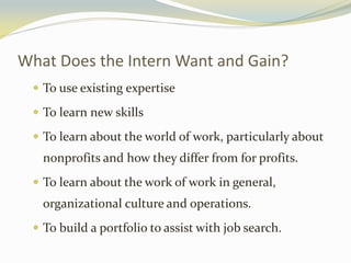 What Does the Intern Want and Gain?
 To use existing expertise
 To learn new skills
 To learn about the world of work, particularly about
nonprofits and how they differ from for profits.
 To learn about the work of work in general,
organizational culture and operations.
 To build a portfolio to assist with job search.
 
