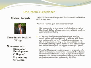 One Intern’s Experience
Michael Barasch
Then: Intern Foxdale
Village
Now: Associate
Director of
Development
College of
Engineering
UT Austin
Project: Video to educate prospective donors about benefits
of a therapy pool.
What did Michael gain from the experience?
 The opportunity to intern at a small development shop
like Foxdale Village allowed me to gain valuable hands on
experience immediately.
 As a young development professional you need an
opportunity to gain quality work experience with donors
and an internship not only can help you get ahead but
also provide enormous help to the organization you are
working for. Having a great mentor in that internship for
one on one training was the biggest advantage I gained.
 Now that I have progressed in my career as a major gifts
officer at two major universities, I can easily look back on
my experience at Foxdale Village as a foundational piece
of my success and will always encourage students/young
professionals to seek an opportunity like I had.
 