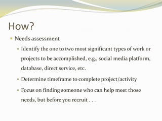 How?
 Needs assessment
 Identify the one to two most significant types of work or
projects to be accomplished, e.g., social media platform,
database, direct service, etc.
 Determine timeframe to complete project/activity
 Focus on finding someone who can help meet those
needs, but before you recruit . . .
 