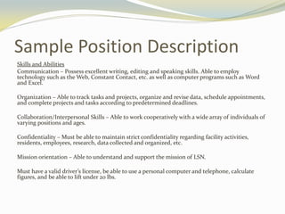 Sample Position Description
Skills and Abilities
Communication – Possess excellent writing, editing and speaking skills. Able to employ
technology such as the Web, Constant Contact, etc. as well as computer programs such as Word
and Excel.
Organization – Able to track tasks and projects, organize and revise data, schedule appointments,
and complete projects and tasks according to predetermined deadlines.
Collaboration/Interpersonal Skills – Able to work cooperatively with a wide array of individuals of
varying positions and ages.
Confidentiality – Must be able to maintain strict confidentiality regarding facility activities,
residents, employees, research, data collected and organized, etc.
Mission orientation – Able to understand and support the mission of LSN.
Must have a valid driver’s license, be able to use a personal computer and telephone, calculate
figures, and be able to lift under 20 lbs.
 