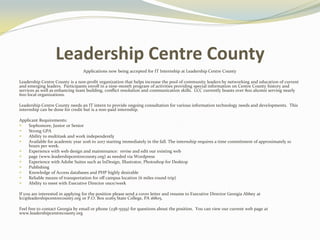 Leadership Centre County
Applications now being accepted for IT Internship at Leadership Centre County
Leadership Centre County is a non-profit organization that helps increase the pool of community leaders by networking and education of current
and emerging leaders. Participants enroll in a nine-month program of activities providing special information on Centre County history and
services as well as enhancing team building, conflict resolution and communication skills. LCC currently boasts over 800 alumni serving nearly
600 local organizations.
Leadership Centre County needs an IT intern to provide ongoing consultation for various information technology needs and developments. This
internship can be done for credit but is a non-paid internship.
Applicant Requirements:
 Sophomore, Junior or Senior
 Strong GPA
 Ability to multitask and work independently
 Available for academic year 2016 to 2017 starting immediately in the fall. The internship requires a time commitment of approximately 10
hours per week.
 Experience with web design and maintenance: revise and edit our existing web
 page (www.leadershipcentrecounty.org) as needed via Wordpress
 Experience with Adobe Suites such as InDesign, Illustrator, Photoshop for Desktop
 Publishing
 Knowledge of Access databases and PHP highly desirable
 Reliable means of transportation for off campus location (6 miles round trip)
 Ability to meet with Executive Director once/week
If you are interested in applying for the position please send a cover letter and resume to Executive Director Georgia Abbey at
lcc@leadershipcentrecounty.org or P.O. Box 10265 State College, PA 16805.
Feel free to contact Georgia by email or phone (238-5559) for questions about the position. You can view our current web page at
www.leadershipcentrecounty.org
 