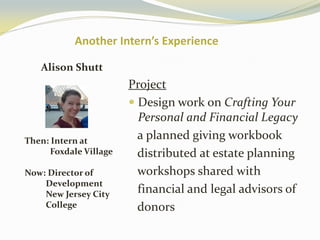 Another Intern’s Experience
Alison Shutt
Then: Intern at
Foxdale Village
Now: Director of
Development
New Jersey City
College
Project
 Design work on Crafting Your
Personal and Financial Legacy
a planned giving workbook
distributed at estate planning
workshops shared with
financial and legal advisors of
donors
 