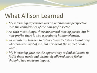 What Allison Learned
 My internship experience was an outstanding perspective
into the complexities of the non-profit sector.
 As with most things, there are several moving pieces, but in
non-profits there is also a profound human element.
 As an intern I learned to listen - to really listen - to not only
what was required of me, but also what the unmet needs
were.
 My internship gave me the opportunity to find solutions to
fulfill those needs and ultimately allowed me to feel as
though I had made an impact.
 