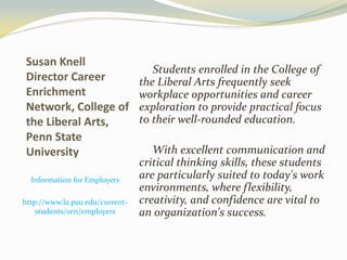 Susan Knell
Director Career
Enrichment
Network, College of
the Liberal Arts,
Penn State
University
Information for Employers
http://www.la.psu.edu/current-
students/cen/employers
Students enrolled in the College of
the Liberal Arts frequently seek
workplace opportunities and career
exploration to provide practical focus
to their well-rounded education.
With excellent communication and
critical thinking skills, these students
are particularly suited to today's work
environments, where flexibility,
creativity, and confidence are vital to
an organization's success.
 