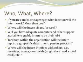Who, What, Where?
 If you are a multi-site agency at what location will the
intern work? More than one?
 Where will the intern sit and/or work?
 Will you have adequate computer and other support
available to enable intern to do their job?
 To whom within the organization will the intern
report, e.g., specific department, person, program?
 Where will the intern interface with others, e.g.,
meetings, events, over meals (might they need a meal
card), etc.?
 