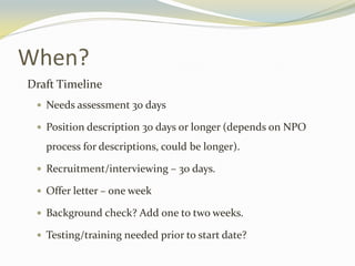 When?
Draft Timeline
 Needs assessment 30 days
 Position description 30 days or longer (depends on NPO
process for descriptions, could be longer).
 Recruitment/interviewing – 30 days.
 Offer letter – one week
 Background check? Add one to two weeks.
 Testing/training needed prior to start date?
 