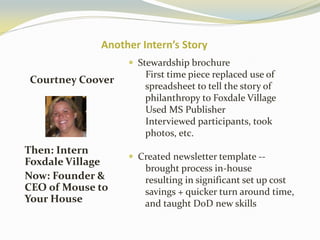 Another Intern’s Story
Courtney Coover
Then: Intern
Foxdale Village
Now: Founder &
CEO of Mouse to
Your House
 Stewardship brochure
First time piece replaced use of
spreadsheet to tell the story of
philanthropy to Foxdale Village
Used MS Publisher
Interviewed participants, took
photos, etc.
 Created newsletter template --
brought process in-house
resulting in significant set up cost
savings + quicker turn around time,
and taught DoD new skills
 