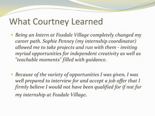 What Courtney Learned
 Being an Intern at Foxdale Village completely changed my
career path. Sophie Penney (my internship coordinator)
allowed me to take projects and run with them - inviting
myriad opportunities for independent creativity as well as
"teachable moments" filled with guidance.
 Because of the variety of opportunities I was given, I was
well prepared to interview for and accept a job offer that I
firmly believe I would not have been qualified for if not for
my internship at Foxdale Village.
 