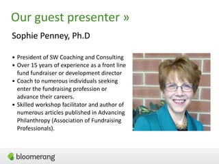 3
Our guest presenter »
Sophie Penney, Ph.D
• President of SW Coaching and Consulting
• Over 15 years of experience as a front line
fund fundraiser or development director
• Coach to numerous individuals seeking
enter the fundraising profession or
advance their careers.
• Skilled workshop facilitator and author of
numerous articles published in Advancing
Philanthropy (Association of Fundraising
Professionals).
 