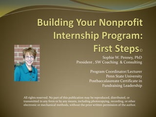 Sophie W. Penney, PhD
President , SW Coaching & Consulting
Program Coordinator/Lecturer
Penn State University
Postbaccalaureate Certificate in
Fundraising Leadership
All rights reserved. No part of this publication may be reproduced, distributed, or
transmitted in any form or by any means, including photocopying, recording, or other
electronic or mechanical methods, without the prior written permission of the author.
 