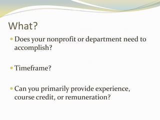 What?
 Does your nonprofit or department need to
accomplish?
 Timeframe?
 Can you primarily provide experience,
course credit, or remuneration?
 