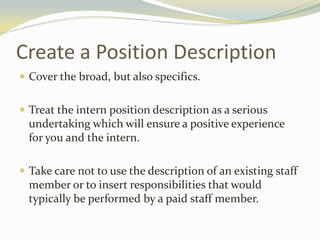 Create a Position Description
 Cover the broad, but also specifics.
 Treat the intern position description as a serious
undertaking which will ensure a positive experience
for you and the intern.
 Take care not to use the description of an existing staff
member or to insert responsibilities that would
typically be performed by a paid staff member.
 