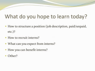 What do you hope to learn today?
 How to structure a position (job description, paid/unpaid,
etc.)?
 How to recruit interns?
 What can you expect from interns?
 How you can benefit interns?
 Other?
 