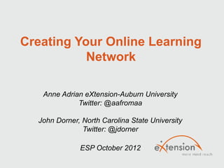 Creating Your Online Learning
           Network

   Anne Adrian eXtension-Auburn University
             Twitter: @aafromaa

  John Dorner, North Carolina State University
               Twitter: @jdorner

              ESP October 2012
 