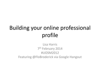 Building your online professional
profile
Lisa Harris
7th February 2014
#UOSM2012
Featuring @FloBroderick via Google Hangout

 