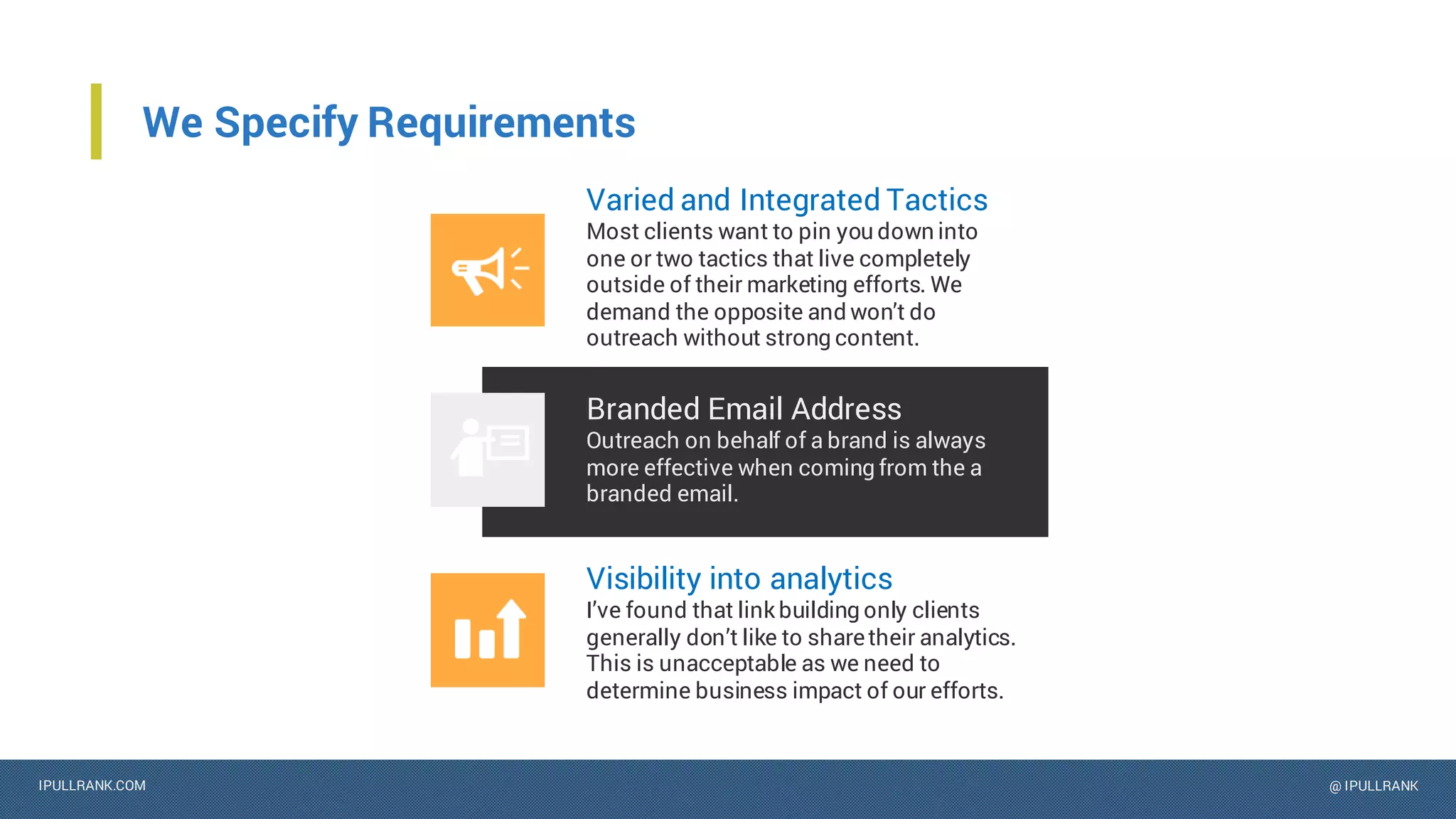 IPULLRANK.COM @ IPULLRANK
We Specify Requirements
Varied and Integrated Tactics
Most clients want to pin you down into
one or two tactics that live completely
outside of their marketing efforts. We
demand the opposite and won’t do
outreach without strong content.
Branded Email Address
Outreach on behalf of a brand is always
more effective when coming from the a
branded email.
Visibility into analytics
I’ve found that link building only clients
generally don’t like to sharetheir analytics.
This is unacceptable as we need to
determine business impact of our efforts.
 