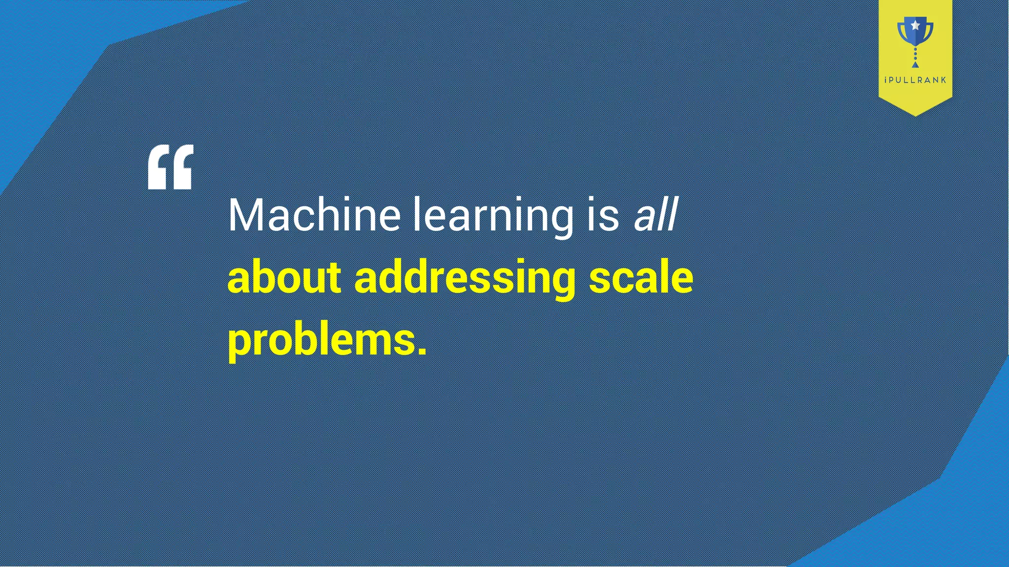 Machine learning is all
about addressing scale
problems.
 