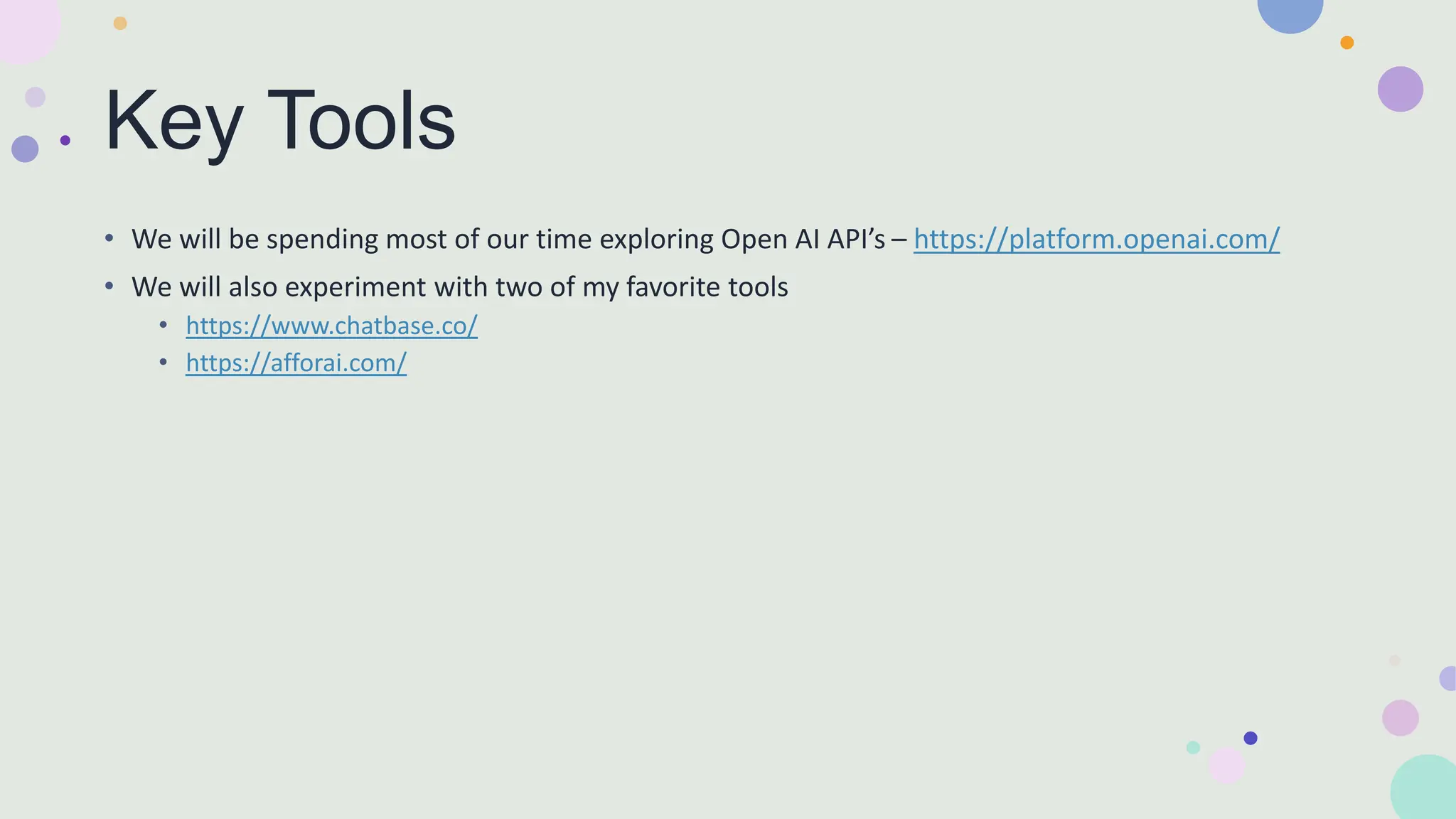 Key Tools
• We will be spending most of our time exploring Open AI API’s – https://platform.openai.com/
• We will also experiment with two of my favorite tools
• https://www.chatbase.co/
• https://afforai.com/
 