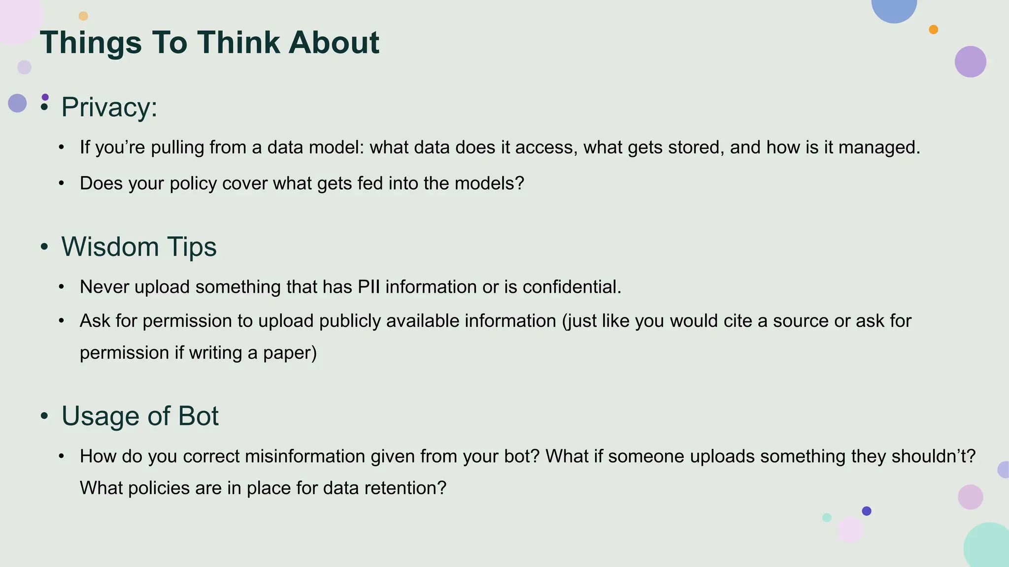 Things To Think About
• Privacy:
• If you’re pulling from a data model: what data does it access, what gets stored, and how is it managed.
• Does your policy cover what gets fed into the models?
• Wisdom Tips
• Never upload something that has PII information or is confidential.
• Ask for permission to upload publicly available information (just like you would cite a source or ask for
permission if writing a paper)
• Usage of Bot
• How do you correct misinformation given from your bot? What if someone uploads something they shouldn’t?
What policies are in place for data retention?
 