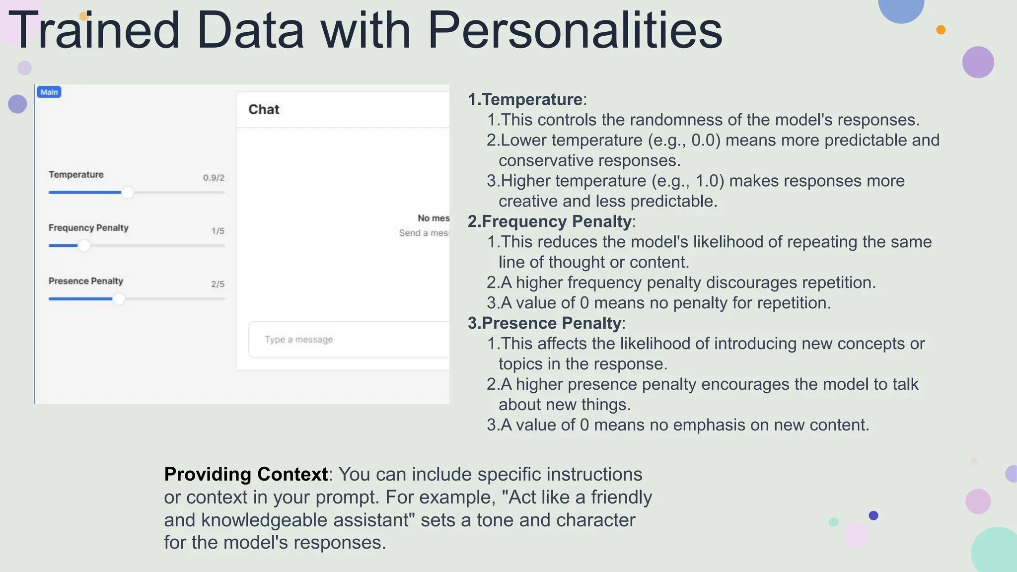 Trained Data with Personalities
1.Temperature:
1.This controls the randomness of the model's responses.
2.Lower temperature (e.g., 0.0) means more predictable and
conservative responses.
3.Higher temperature (e.g., 1.0) makes responses more
creative and less predictable.
2.Frequency Penalty:
1.This reduces the model's likelihood of repeating the same
line of thought or content.
2.A higher frequency penalty discourages repetition.
3.A value of 0 means no penalty for repetition.
3.Presence Penalty:
1.This affects the likelihood of introducing new concepts or
topics in the response.
2.A higher presence penalty encourages the model to talk
about new things.
3.A value of 0 means no emphasis on new content.
Providing Context: You can include specific instructions
or context in your prompt. For example, "Act like a friendly
and knowledgeable assistant" sets a tone and character
for the model's responses.
 