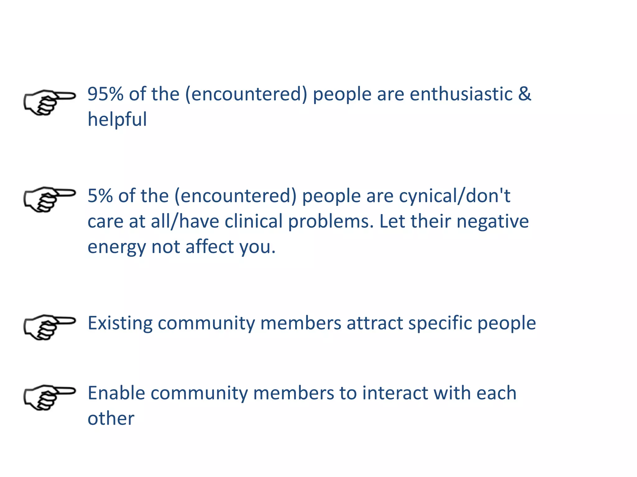 95% of the (encountered) people are enthusiastic &
helpful
5% of the (encountered) people are cynical/don't
care at all/have clinical problems. Let their negative
energy not affect you.
Existing community members attract specific people
Enable community members to interact with each
other
 