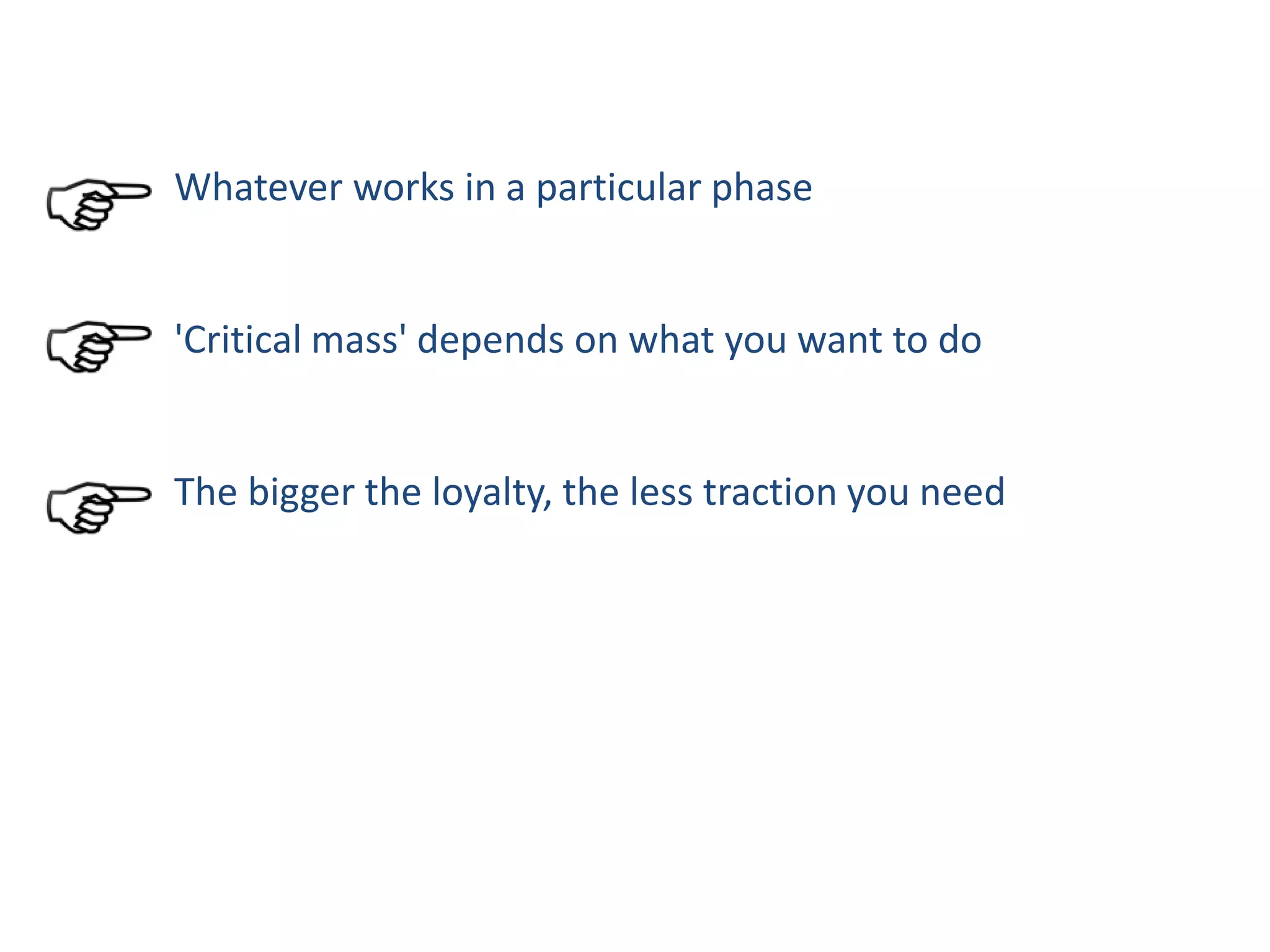 Whatever works in a particular phase
'Critical mass' depends on what you want to do
The bigger the loyalty, the less traction you need
 
