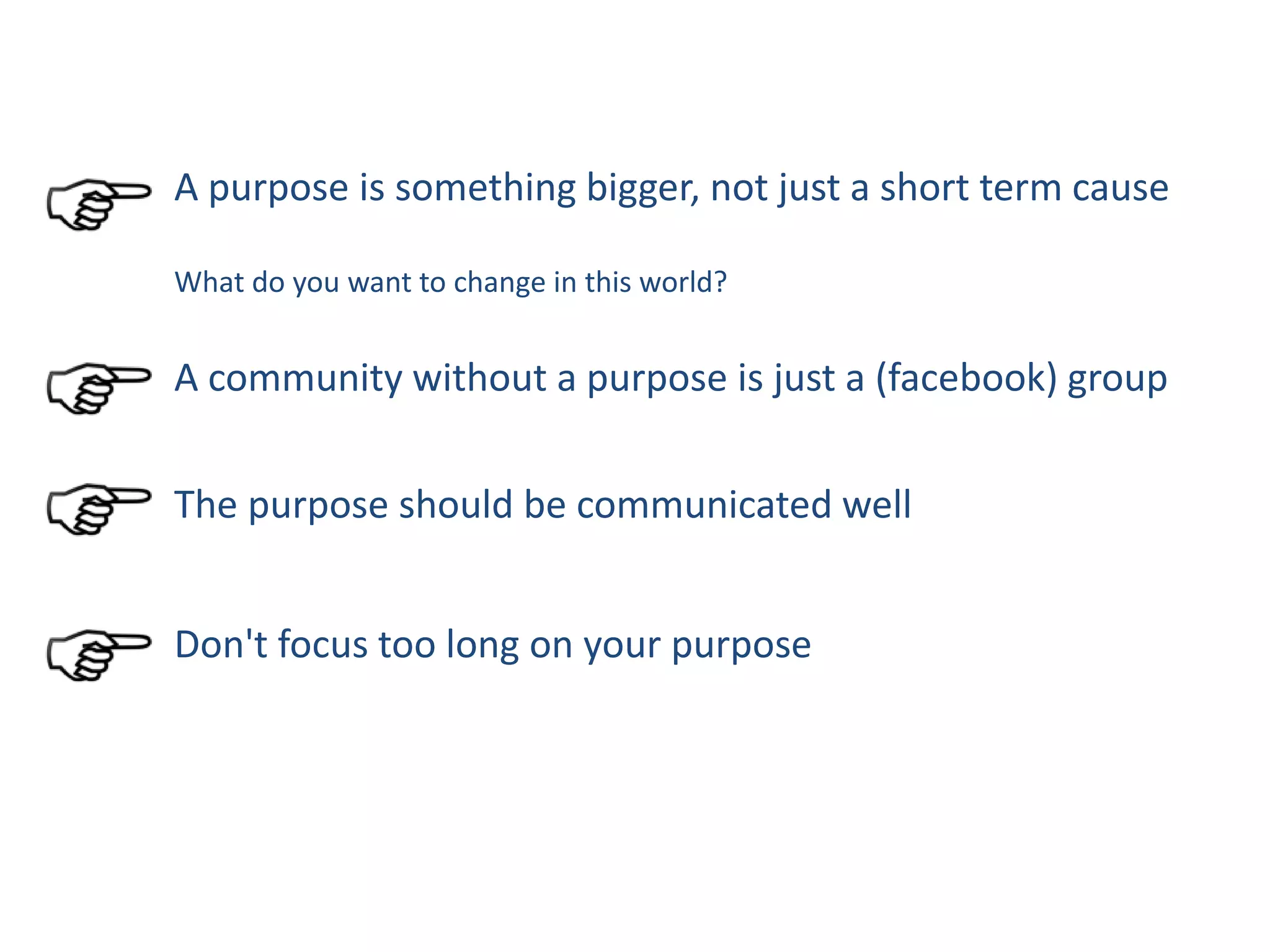 A purpose is something bigger, not just a short term cause
What do you want to change in this world?
A community without a purpose is just a (facebook) group
The purpose should be communicated well
Don't focus too long on your purpose
 