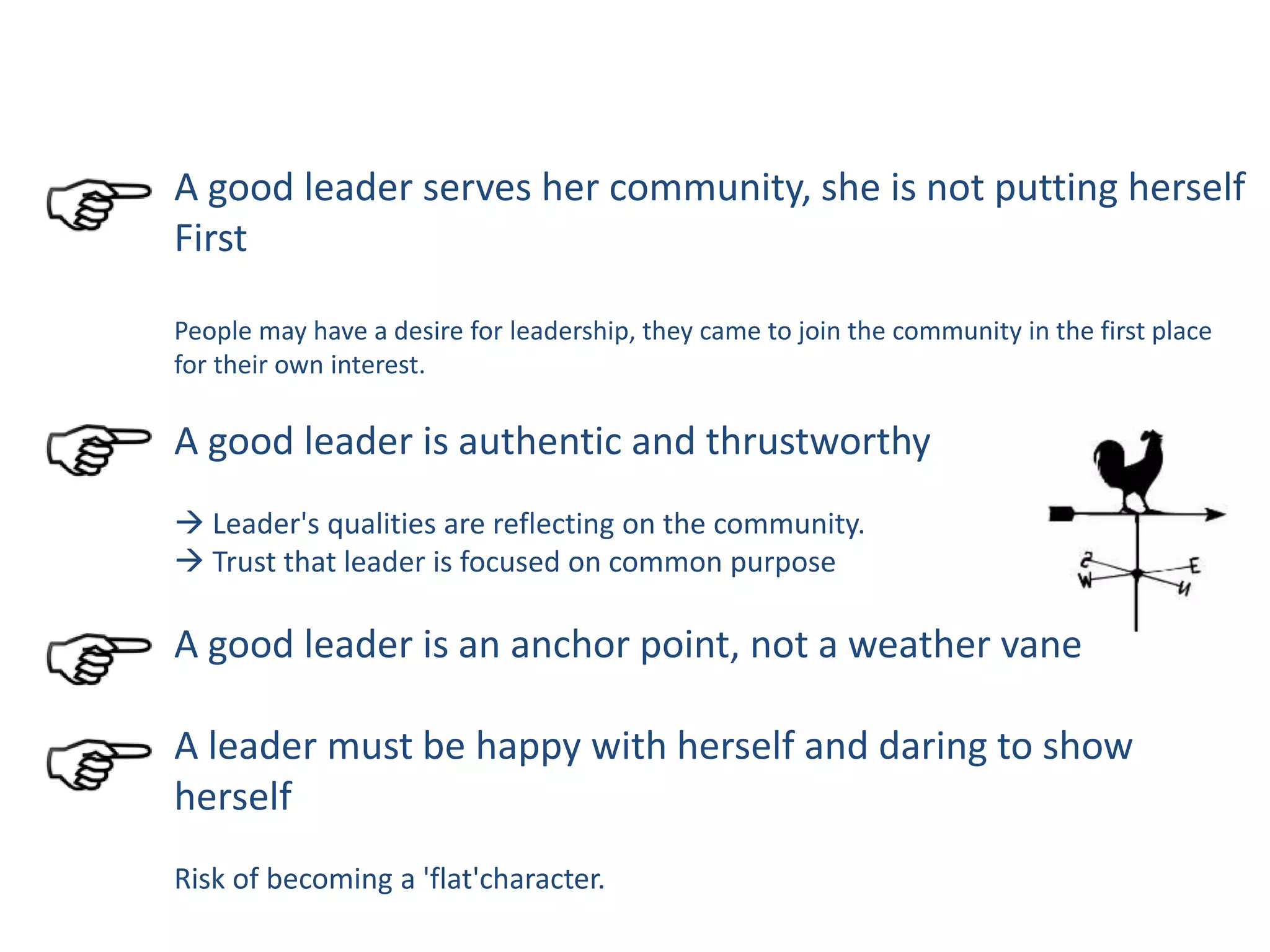A good leader serves her community, she is not putting herself
First
People may have a desire for leadership, they came to join the community in the first place
for their own interest.
A good leader is authentic and thrustworthy
 Leader's qualities are reflecting on the community.
 Trust that leader is focused on common purpose
A good leader is an anchor point, not a weather vane
A leader must be happy with herself and daring to show
herself
Risk of becoming a 'flat'character.
 