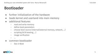 13.03.2020Building your own embedded system with Yocto • Marius Meisenzahl
Bootloader
● further initialization of the hardware
● loads kernel and userland into main memory
● additional features
○ read and write memory
○ deﬁne boot parameters
○ choose boot source (internal/external memory, network, …)
○ scripting (A/B booting, …)
○ image veriﬁcation
○ ...
● common bootloader
○ Das U-Boot
14
 
