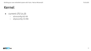13.03.2020Building your own embedded system with Yocto • Marius Meisenzahl
Kernel
● current LTS 5.4.25
○ allnoconﬁg 652 KB
○ allyesconﬁg 123 MB
17
 