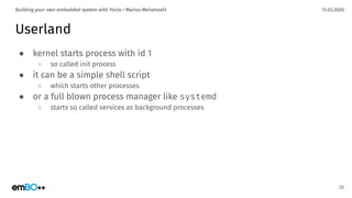 13.03.2020Building your own embedded system with Yocto • Marius Meisenzahl
Userland
● kernel starts process with id 1
○ so called init process
● it can be a simple shell script
○ which starts other processes
● or a full blown process manager like systemd
○ starts so called services as background processes
20
 