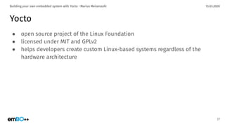 13.03.2020Building your own embedded system with Yocto • Marius Meisenzahl
Yocto
● open source project of the Linux Foundation
● licensed under MIT and GPLv2
● helps developers create custom Linux-based systems regardless of the
hardware architecture
27
 