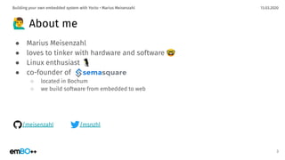13.03.2020Building your own embedded system with Yocto • Marius Meisenzahl
🙋‍♂ About me
● Marius Meisenzahl
● loves to tinker with hardware and software 🤓
● Linux enthusiast 🐧
● co-founder of
○ located in Bochum
○ we build software from embedded to web
3
/meisenzahl /msnzhl
 