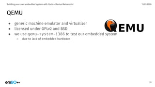 13.03.2020Building your own embedded system with Yocto • Marius Meisenzahl
QEMU
● generic machine emulator and virtualizer
● licensed under GPLv2 and BSD
● we use qemu-system-i386 to test our embedded system
○ due to lack of embedded hardware
39
 