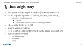 13.03.2020Building your own embedded system with Yocto • Marius Meisenzahl
🐧 Linux origin story
● ﬁrst steps with Knoppix, Mandriva (formerly Mandrake)
● distro hopped: openSUSE, Debian, Ubuntu, Arch Linux, ...
○ interest in how things work
■ Gentoo
■ Linux From Scratch → Great for a rainy weekend
● Ubuntu Hardy Heron (8.04)
● several years Arch Linux
● for a long time elementary OS (Ubuntu based distribution)
● building own systems
○ Kernel + BusyBox
○ Buildroot
○ Yocto
4
 