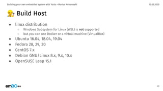 13.03.2020Building your own embedded system with Yocto • Marius Meisenzahl
👷 Build Host
● linux distribution
○ Windows Subsystem for Linux (WSL) is not supported
○ but you can use Docker or a virtual machine (VirtualBox)
● Ubuntu 16.04, 18.04, 19.04
● Fedora 28, 29, 30
● CentOS 7.x
● Debian GNU/Linux 8.x, 9.x, 10.x
● OpenSUSE Leap 15.1
40
 