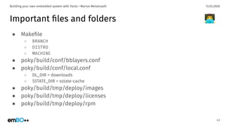 13.03.2020Building your own embedded system with Yocto • Marius Meisenzahl
Important ﬁles and folders
● Makeﬁle
○ BRANCH
○ DISTRO
○ MACHINE
● poky/build/conf/bblayers.conf
● poky/build/conf/local.conf
○ DL_DIR = downloads
○ SSTATE_DIR = sstate-cache
● poky/build/tmp/deploy/images
● poky/build/tmp/deploy/licenses
● poky/build/tmp/deploy/rpm
43
👨‍💻
 