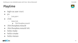 13.03.2020Building your own embedded system with Yocto • Marius Meisenzahl
Playtime
● login as user root
● ps
○ /init pid=1
● /init
○ /sbin/init
■ /bin/busybox.nosuid
● /bin/busybox.nosuid
● /bin/busybox.nosuid init
● hello-make
● hello-cmake
● hello-meson
44
👨‍💻
 