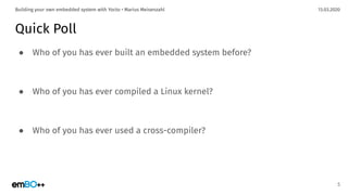 13.03.2020Building your own embedded system with Yocto • Marius Meisenzahl
Quick Poll
● Who of you has ever built an embedded system before?
● Who of you has ever compiled a Linux kernel?
● Who of you has ever used a cross-compiler?
5
 