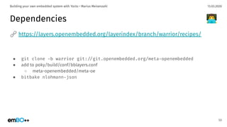13.03.2020Building your own embedded system with Yocto • Marius Meisenzahl
Dependencies
🔗 https://layers.openembedded.org/layerindex/branch/warrior/recipes/
● git clone -b warrior git:./git.openembedded.org/meta-openembedded
● add to poky/build/conf/bblayers.conf
○ meta-openembedded/meta-oe
● bitbake nlohmann-json
50
👨‍💻
 