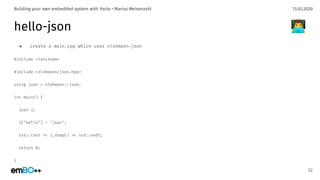 13.03.2020Building your own embedded system with Yocto • Marius Meisenzahl
hello-json
● create a main.cpp which uses nlohmann-json
#include <iostream>
#include <nlohmann/json.hpp>
using json = nlohmann.:json;
int main() {
json j;
j["hello"] = "json";
std.:cout .< j.dump() .< std.:endl;
return 0;
}
52
👨‍💻
 