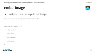 13.03.2020Building your own embedded system with Yocto • Marius Meisenzahl
embo-image
● add your new package to our image
require recipes-core/images/core-image-minimal.bb
IMAGE_INSTALL_append = "
hello-cmake 
hello-make 
hello-meson 
hello-json 
"
54
👨‍💻
 