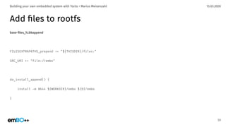 13.03.2020Building your own embedded system with Yocto • Marius Meisenzahl
Add ﬁles to rootfs
base-ﬁles_%.bbappend
FILESEXTRAPATHS_prepend .= "${THISDIR}/files:"
SRC_URI += "file:./embo"
do_install_append() {
install -m 0644 ${WORKDIR}/embo ${D}/embo
}
59
 
