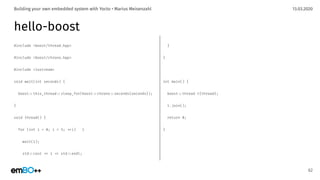 13.03.2020Building your own embedded system with Yocto • Marius Meisenzahl
hello-boost
#include <boost/thread.hpp>
#include <boost/chrono.hpp>
#include <iostream>
void wait(int seconds) {
boost.:this_thread.:sleep_for(boost.:chrono.:seconds{seconds});
}
void thread() {
for (int i = 0; i < 5; .+i) {
wait(1);
std.:cout .< i .< std.:endl;
62
}
}
int main() {
boost.:thread t{thread};
t.join();
return 0;
}
 