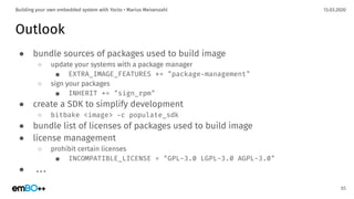 13.03.2020Building your own embedded system with Yocto • Marius Meisenzahl
Outlook
● bundle sources of packages used to build image
○ update your systems with a package manager
■ EXTRA_IMAGE_FEATURES += "package-management"
○ sign your packages
■ INHERIT += "sign_rpm"
● create a SDK to simplify development
○ bitbake <image> -c populate_sdk
● bundle list of licenses of packages used to build image
● license management
○ prohibit certain licenses
■ INCOMPATIBLE_LICENSE = "GPL-3.0 LGPL-3.0 AGPL-3.0"
● ...
65
 